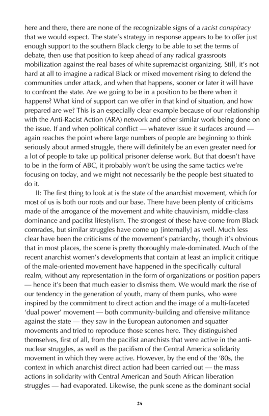 here and there, there are none of the recognizable signs of a racist conspiracy that we would expect. The state’s strategy in response appears to be to offer just enough support to the southern Black clergy to be able to set the terms of debate, then use that position to keep ahead of any radical grassroots mabilization against the real bases of white supremacist organizing, Stil, i’s not hard at all to imagine a radical Black or mixed movement rising to defend the ‘communities under attack, and when that happens, sooner or later it will have 10 confront the state. Are we going o be in a position to be there when it happens? What kind of support can we offer in that kind of situation, and how. prepared are we? This is an especially clear example because of our relationship ‘with the Anti-Racist Action (ARA) network and other similar work being done on the issue. If and when political conflict — whatever issue it surfaces around — again reaches the point where large numbers of people are beginning to think seriously about armed struggle, there will definitely be an even greater need for alot of people to take up political prisoner defense work. But that doesn’t have 1o be in the form of ABC, it probably won’t be using the same tactics we’re focusing on today, and we might not necessarily be the people best situated to doit.  II: The first thing to look at is the state of the anarchist movement, which for most of us is both our roots and our base. There have been plenty of criticisms made of the arrogance of the movement and white chauvinism, middle-class ‘dominance and pacifist lifestylism. The strongest of these have come from Black comrades, but similar struggles have come up [internally] as well. Much less clear have been the criticisms of the movement’s patriarchy, though its obvious that in most places, the scene s pretty thoroughly male-dominated. Much of the recent anarchist women’s developments that contain at least an implicit critique of the male-oriented movement have happened in the specifically cultural realm, without any representation in the form of organizations or position papers — hence its been that much easier to dismiss them. We would mark the rise of our tendency in the generation of youth, many of them punks, who were inspired by the commitment to direct action and the image of a multi-faceted “dual power’ movement — both community-building and offensive militance against the state — they saw in the European autonomen and squatter movements and tried to reproduce those scenes here. They distinguished themselves, first of all, from the pacifist anarchists that were active in the anti- nuclear struggles, as well as the pacifism of the Central America solidarity movement in which they were active. However, by the end of the ‘805, the context in which anarchist direct action had been carried out — the mass. actions in solidarity with Central American and South African liberation struggles — had evaporated. Likewise, the punk scene as the dominant social  2 